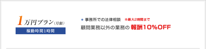 ■月額1万円プラン
稼動時間1時間
・訪問による法律相談
☆顧問業務以外の業務の報酬10％OFF
※最大2時間まで
