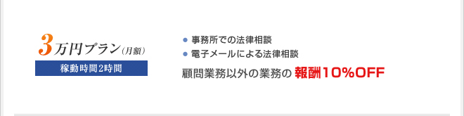 ■月額3万円プラン
稼動時間2時間
・訪問による法律相談
・電子メールによる法律相談
・家族や従業員からの法律相談
☆顧問業務以外の業務の報酬10％OFF
