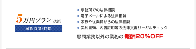 ■月額5万円プラン
稼動時間5時間
・訪問による法律相談
・電子メールによる法律相談
・家族や従業員からの法律相談
・契約書チェック
☆顧問業務以外の業務の報酬20％OFF
