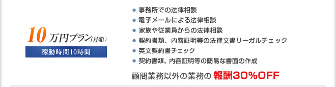 ■月額10万円プラン
稼動時間10時間
・訪問による法律相談
・電子メールによる法律相談
・家族や従業員からの法律相談
・契約書チェック
・英文契約書チェック
☆顧問業務以外の業務の報酬30％OFF
