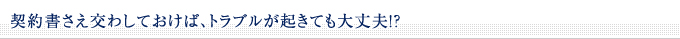 ■契約書さえ交わしておけば、トラブルが起きても大丈夫！？