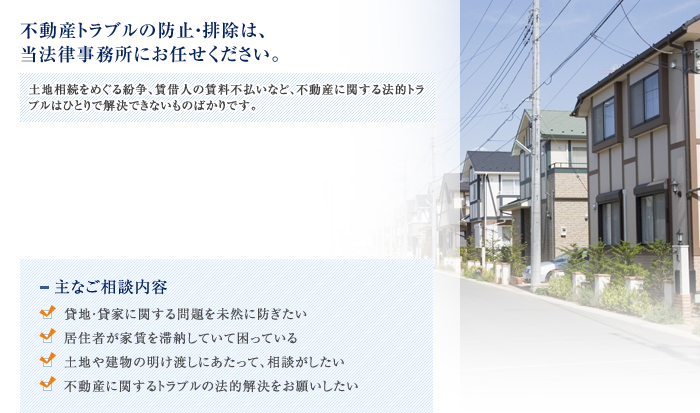 不動産トラブルの防止・排除は、当法律事務所にお任せください。
土地相続をめぐる紛争、賃借人の賃料不払いなど、不動産に関する法的トラブルはひとりで解決できないものばかりです。

■主なご相談内容
・貸地・貸家に関する問題を未然に防ぎたい
・居住者が家賃を滞納していて困っている
・土地や建物の明け渡しにあたって、相談がしたい
・不動産に関するトラブルの法的解決をお願いしたい