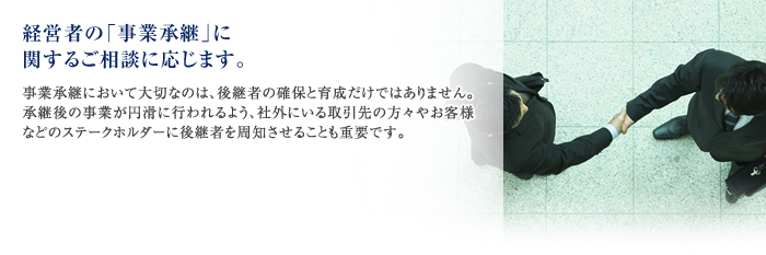 経営者の「事業承継」に関するご相談に応じます。
事業承継において大切なのは、後継者の確保と育成だけではありません。承継後の事業が円滑に行われるよう、社外にいる取引先の方々やお客様などのステークホルダーに後継者を周知させることも重要です。