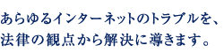あらゆるインターネットのトラブルを、法律の観点から解決に導きます。
