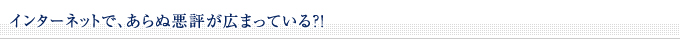 ■インターネットで、あらぬ悪評が広まっている？！